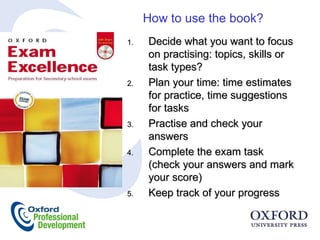 How to use the book? Decide what you want to focus on practising: topics, skills or task types? Plan your time: time estimates for practice, time suggestions for tasks Practise and check your answers Complete the exam task (check your answers and mark your score) Keep track of your progress 