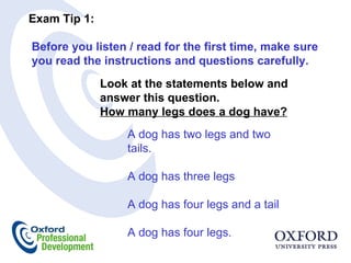 Exam Tip 1:  Before you listen / read for the first time, make sure you read the instructions and questions carefully.  Look at the statements below and answer this question.  How many legs does a dog have? A dog has two legs and two tails.   A dog has three legs    A dog has four legs and a tail   A dog has four legs. 