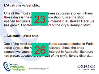 L’Aus t ralie –c’es t  chic: One of  t he mos t  surprising business success s t ories in Paris  t hese days is  t he Aus t ralian Bookshop. Since  t he shop opened  t wo years ago. French in t eres t  in Aus t ralian li t era t ure has grown. Loca t ed in  t he hear t  of  t he ci t y’s li t erary dis t ric t ….  L’Au s tralie –c’e s t chic: One of the most  s urpri s ing bu s ine ss   s ucce ss s torie s  in Pari s  the s e day s  i s  the Au s tralian Book s hop.  S ince the  s hop opened two year s  ago. French intere s t in Au s tralian literature ha s  grown. Located in the heart of the city’ s  literary di s trict….  23 26 Exam Excellence page 30  