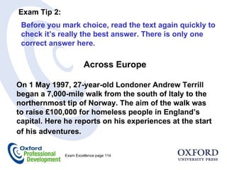 Across Europe On 1 May 1997, 27-year-old Londoner Andrew Terrill began a 7,000-mile walk from the south of Italy to the northernmost tip of Norway. The aim of the walk was to raise £100,000 for homeless people in England’s capital. Here he reports on his experiences at the start of his adventures.  Exam Tip 2:  Before you mark choice, read the text again quickly to check it’s really the best answer. There is only one correct answer here.  Exam Excellence page 114  