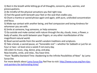 1) Rest in the breath while letting go of all thoughts, concerns, plans, worries, and
preoccupations.
2) Be mindful of the physical sensations you feel right now.
3) Feel the good earth beneath your feet or the seat that cradles you.
4) Chant a mantra or sacred phrase again and again, with pure, undivided concentration
and focus.
5) Make eye contact with another being, and feel compassion and loving-kindness for
whomever you are with.
6) Smile at someone, hug someone, or help someone
7) Go outside and make contact with nature through the sky, clouds, trees, a flower, a
body of water, the earth between your fingers, or any other manifestation of the
magnificent natural world.
8) Read sacred worlds from the world’s wisdom traditions and scriptures.
9) Take a break, a sacred pause, an “honorable rest”—whether for Sabbath or just for an
hour or two—at least once a week if not every day.
10) Listen to music, sing, dance, pray, and play.
Now breathe, smile, and relax…You have time.
~from “Buddha Standard Time: Awakening to the Infinite Possibilities of Now” by Lama
Surya Das
For more details about Lama Surya Das feel free to visit: http://www.surya.org/ten-tips-
and-pointers-for-befriending-time/
 
