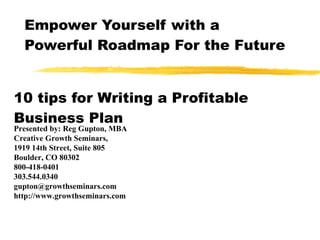 Empower Yourself with a Powerful Roadmap For the Future 10 tips for Writing a Profitable Business Plan Presented by: Reg Gupton, MBA Creative Growth Seminars,  1919 14th Street, Suite 805 Boulder, CO 80302 800-418-0401 303.544.0340 [email_address] http://www.growthseminars.com 