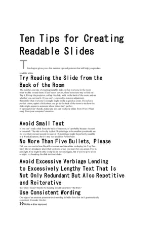 Ten Tips for Creating
Readable Slides
This chapter gives you a few random tips and pointers that will help youproduce
readable slides.
Try Reading the Slide from the
Back of the Room
The number-one rule of creatingreadable slides is that everyone in the room
must be able to read them. If you’re not certain, there’s one sure way to find out:
Try it. Fire up the projector, call up the slide, walk to the back of the room, andsee
whether you can read it. If you can’t, youneed to make an adjustment.
Remember that everyone’s eyesight might not be as good as yours. If you have
perfect vision, squint a little when you get to the back of the room to see how the
slide might appear to someone whose vision isn’t perfect.
If a projector isn’t handy, make sure you can read your slides from 10 or 15 feet
away from your computer’s monitor.
Avoid Small Text
If you can’t read a slide from the back of the room, it’s probably because the text
is too small. The rule to live by is that 24-point type is the smallest youshould use
for text that youwant people to read. A 12-point type might be perfectly readable
in a Worddocument, but it’s way too small for PowerPoint.
No More Than Five Bullets, Please
Did you ever notice how David Letterman used two slides to display his Top Ten
lists? Dave’s producers knew that ten items is way too many for one screen. Five is
just right. You might be able to slip in six now and again, but if you’re up to seven
or eight, try breaking the slide into two slides.
Avoid Excessive Verbiage Lending
to Excessively Lengthy Text That Is
Not Only Redundant But Also Repetitive
and Reiterative
See what I mean? Maybe the heading should have been “Be Brief.”
Use Consistent Wording
One sign of an amateur presentation is wording in bullet lists that isn’t grammatically
consistent. Consider this list:
»»Profits w illbe improved
 