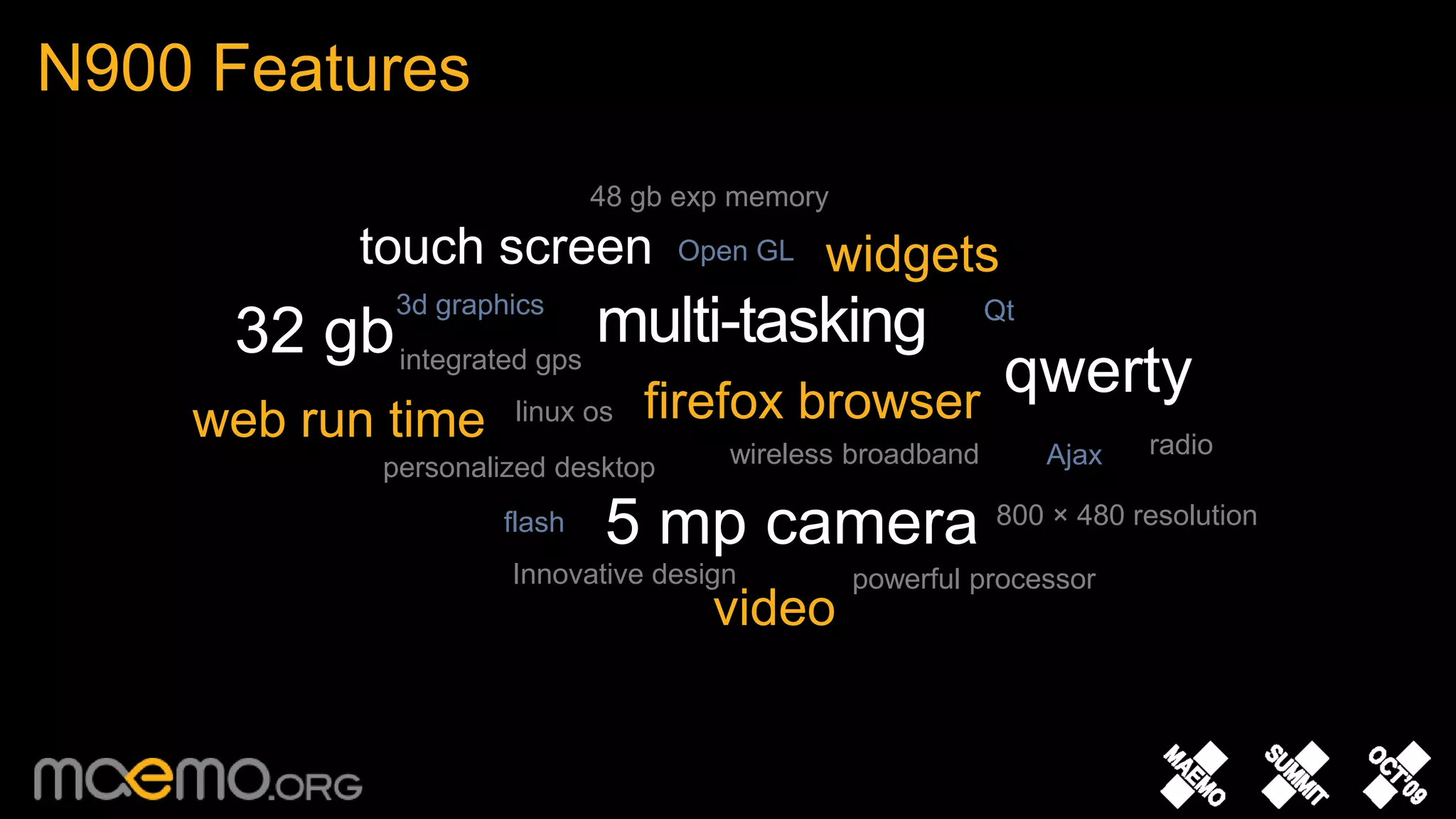 N900 Features 	48 gb exp memorytouch screenwidgetsOpen GLmulti-tasking3d graphics32 gbQtqwertyintegrated gpsfirefox browserweb run timelinux osradiowireless broadbandAjaxpersonalized desktop5 mp camera800 × 480 resolutionflashInnovative designpowerful processorvideo