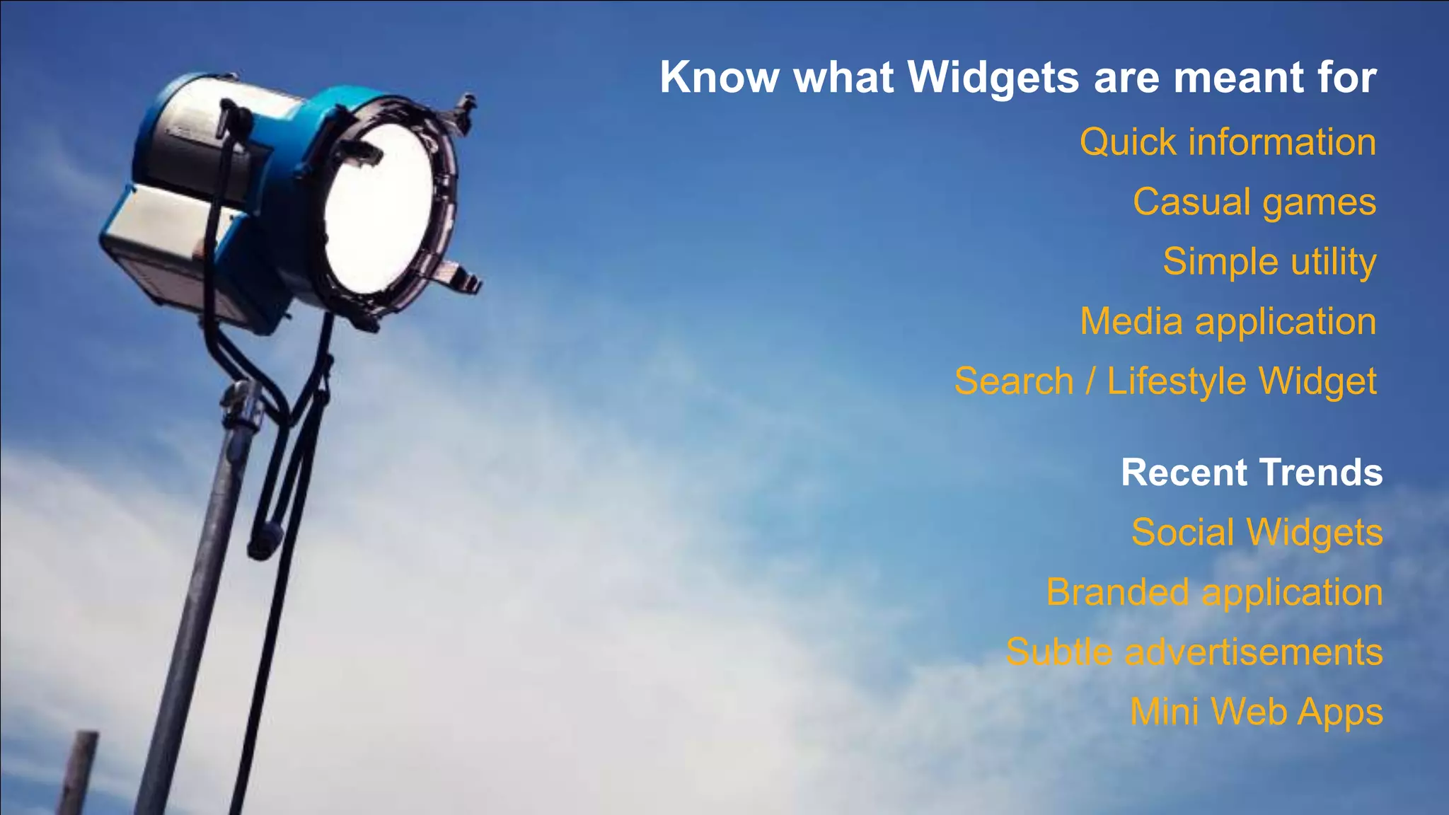 Know what Widgets are meant for Quick informationCasual gamesSimple utilityMedia applicationSearch / Lifestyle WidgetRecent TrendsSocial WidgetsBranded applicationSubtle advertisementsMini Web Apps