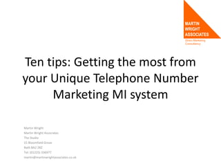 Direct Marketing
Consultancy
Ten tips: Getting the most from
your Unique Telephone Number
Marketing MI system
Martin Wright
Martin Wright Associates
The Studio
15 Bloomfield Grove
Bath BA2 2BZ
Tel: (01225) 336977
martin@martinwrightassociates.co.uk
 