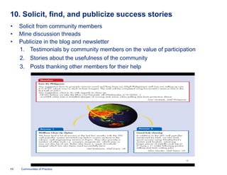 10. Solicit, find, and publicize success stories
•    Solicit from community members
•    Mine discussion threads
•    Publicize in the blog and newsletter
     1. Testimonials by community members on the value of participation
     2. Stories about the usefulness of the community
     3. Posts thanking other members for their help




11   Communities of Practice
 