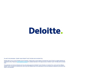 As used in this presentation, ‘Deloitte’ means Deloitte Touche Tohmatsu and its member firms.

Deloitte refers to one or more of Deloitte Touche Tohmatsu, a Swiss Verein, and its network of member firms, each of which is a legally separate and
independent entity. Please see www.deloitte.com/about for a detailed description of the legal structure of Deloitte Touche Tohmatsu and its member
firms.

This publication is for internal distribution and use only among personnel of Deloitte Touche Tohmatsu, its member firms, and its and their affiliates.
Deloitte Touche Tohmatsu, its member firms, and its and their affiliates shall not be responsible for any loss whatsoever sus
                                                                                                                          sustained by any person who
relies on this publication.
 