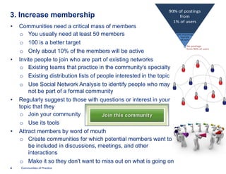 3. Increase membership
•   Communities need a critical mass of members
    o You usually need at least 50 members
    o 100 is a better target
    o Only about 10% of the members will be active
•   Invite people to join who are part of existing networks
    o Existing teams that practice in the community's specialty
    o Existing distribution lists of people interested in the topic
    o Use Social Network Analysis to identify people who may
        not be part of a formal community
•   Regularly suggest to those with questions or interest in your
    topic that they
    o Join your community
    o Use its tools
•   Attract members by word of mouth
    o Create communities for which potential members want to
        be included in discussions, meetings, and other
        interactions
    o Make it so they don't want to miss out on what is going on
4   Communities of Practice
 