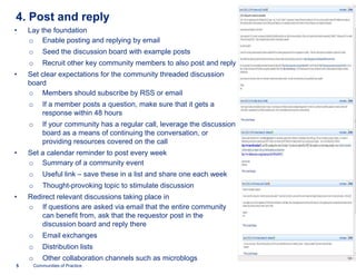 4. Post and reply
•   Lay the foundation
    o Enable posting and replying by email
    o       Seed the discussion board with example posts
    o       Recruit other key community members to also post and reply
•   Set clear expectations for the community threaded discussion
    board
    o Members should subscribe by RSS or email
    o       If a member posts a question, make sure that it gets a
            response within 48 hours
    o       If your community has a regular call, leverage the discussion
            board as a means of continuing the conversation, or
            providing resources covered on the call
•   Set a calendar reminder to post every week
    o Summary of a community event
    o       Useful link – save these in a list and share one each week
    o       Thought-provoking topic to stimulate discussion
                    provoking
•   Redirect relevant discussions taking place in
    o If questions are asked via email that the entire community
        can benefit from, ask that the requestor post in the
        discussion board and reply there
    o       Email exchanges
    o       Distribution lists
    o       Other collaboration channels such as microblogs
5       Communities of Practice
 