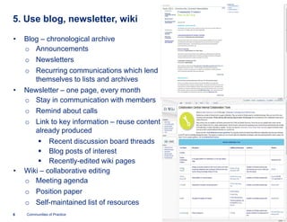 5. Use blog, newsletter, wiki

•   Blog – chronological archive
    o Announcements
    o Newsletters
    o Recurring communications which lend
       themselves to lists and archives
•   Newsletter – one page, every month
    o Stay in communication with members
    o Remind about calls
    o Link to key information – reuse content
       already produced
        § Recent discussion board threads
        § Blog posts of interest
        § Recently-edited wiki pages
•   Wiki – collaborative editing
    o Meeting agenda
    o Position paper
    o Self-maintained list of resources
6   Communities of Practice
 