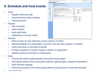 6. Schedule and host events
•   Types
    o Regular conference calls
    o     Occasional face-to-face meetings
    o     Training sessions
•   Purpose
    o stay connected
    o     share progress
    o     reuse good ideas
    o     collaborate on common needs
•   Activities
    o Share an idea, tip, trick, technique, proven practice, or insight
    o     Request feedback on a presentation, document, web site, idea, program, or problem
    o     Lead a discussion on any topic of interest
    o     Provide an update on a project, program, initiative, or organization
    o     Speaker (community member or invited guest)
•   Ideas
     o Themed-call, where multiple speakers discuss the same subject
              call,
    o     Post agenda ahead of time using events calendar, agenda pages, uploaded presentations
    o     Send reminder message
    o     Prime the pump prior to the call by asking others to ask questions or share their thoughts
7    Communities of Practice
 