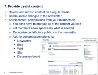 7. Provide useful content
• Review and refresh content on a regular basis
• Communicate changes in the newsletter
• Solicit content contributions from your membership
  o You don’t have to produce all of the content yourself
  o Let members know specifically what is needed
  o Recognize contributors publicly in the newsletter
  o Ask for content submissions to:
      § Newsletter
      § Blog
      § Wiki
      § Site
      § Discussion board




8   Communities of Practice
 