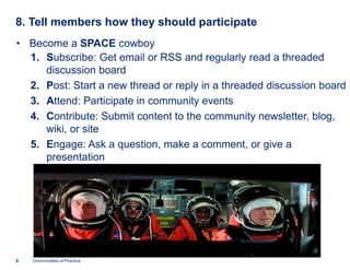 8. Tell members how they should participate
• Become a SPACE cowboy
  1. Subscribe: Get email or RSS and regularly read a threaded
      ubscribe:
     discussion board
  2. Post: Start a new thread or reply in a threaded discussion board
      ost:
  3. Attend: Participate in community events
       ttend:
  4. Contribute: Submit content to the community newsletter, blog,
       ontribute:
     wiki, or site
  5. Engage: Ask a question, make a comment, or give a
      ngage:
     presentation




9   Communities of Practice
 