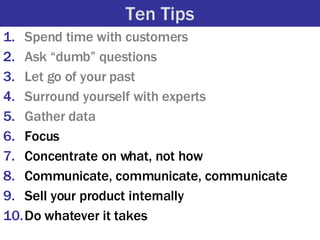 Ten Tips <ul><li>Spend time with customers </li></ul><ul><li>Ask “dumb” questions </li></ul><ul><li>Let go of your past </...