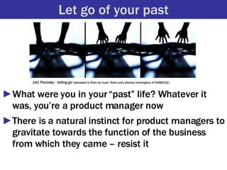 Let go of your past <ul><li>What were you in your “past” life? Whatever it was, you’re a product manager now </li></ul><ul...