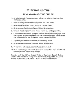 TEN TIPS FOR SUCCESS IN

                  RESOLVING PARENTING DISPUTES
1. Be child-focused. Parents must learn to love their children more than they
   dislike each other.
2. Learn to distinguish between a bad partner and a bad parent.
3. Never speak negatively to the child about the other parent.
4. Never argue or fight in front of your children. No exceptions.
5. Listen to the other parent’s point of view even if you don’t agree with it.
6. Consider mediation before giving the decision-making power to a judge. With
   the right help, you and your ex-partner may be able to arrive at compromises
   that will be better for your family than a court-imposed decision.

7. Separate your financial issues from your parenting issues.
8. Be flexible and reasonable in making access arrangements.

9. Your children still see you as a family, so communicate!
10. Don’t hesitate to get help. Family breakdown is one of the most stressful and
    painful experiences anyone can go through.

From the book Tug of War:A Judge’s Verdict on Separation, Custody Battles,
and the Bitter Realities of Family Court (ECW Press). Copyright © Mr. Justice
Harvey Brownstone, 2009. Ask for it at your local bookstore or library.
 