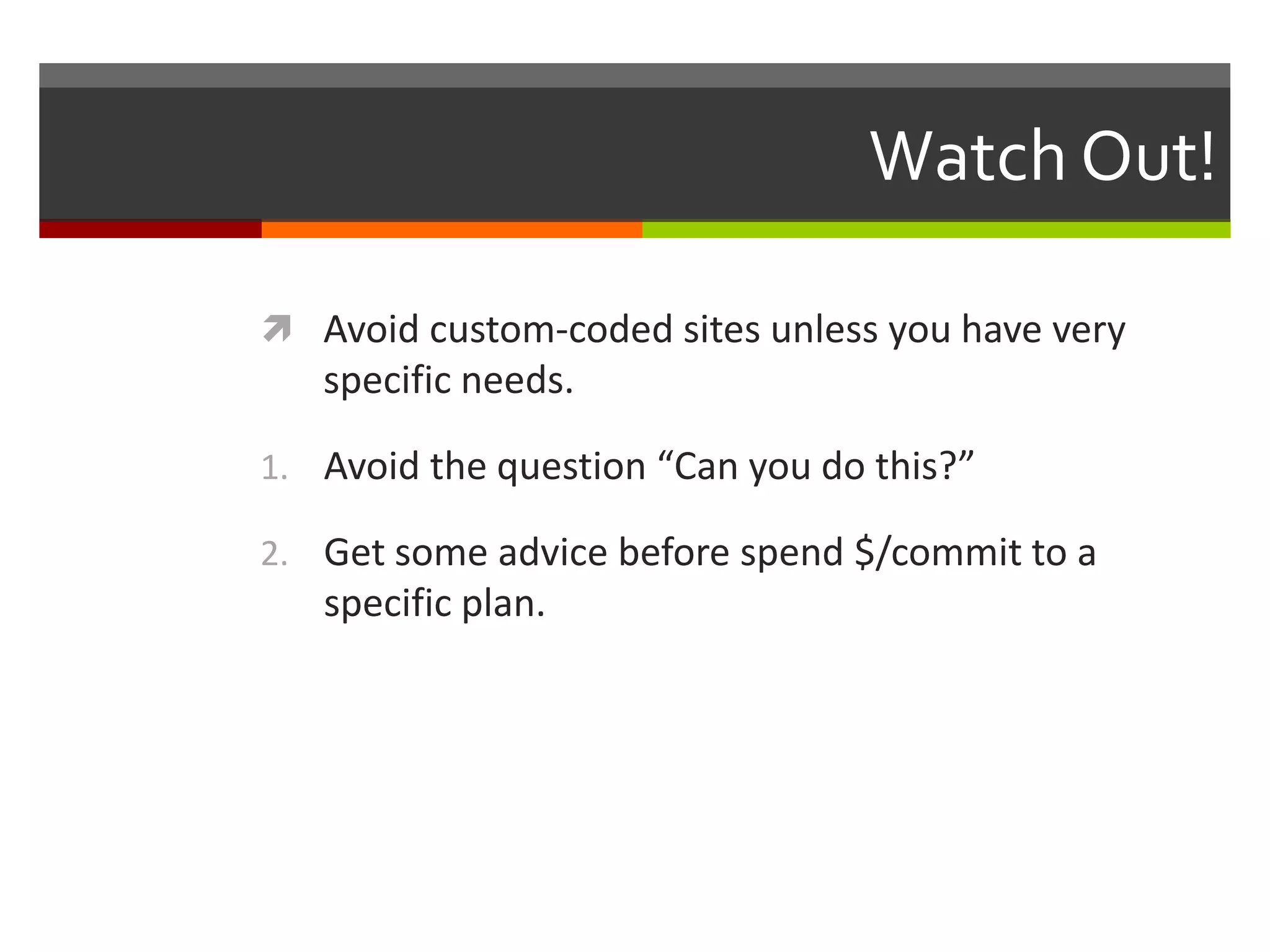 Watch Out!

 Avoid custom-coded sites unless you have very
   specific needs.

1. Avoid the question “Can you do this?”

2. Get some advice before spend $/commit to a
   specific plan.
 