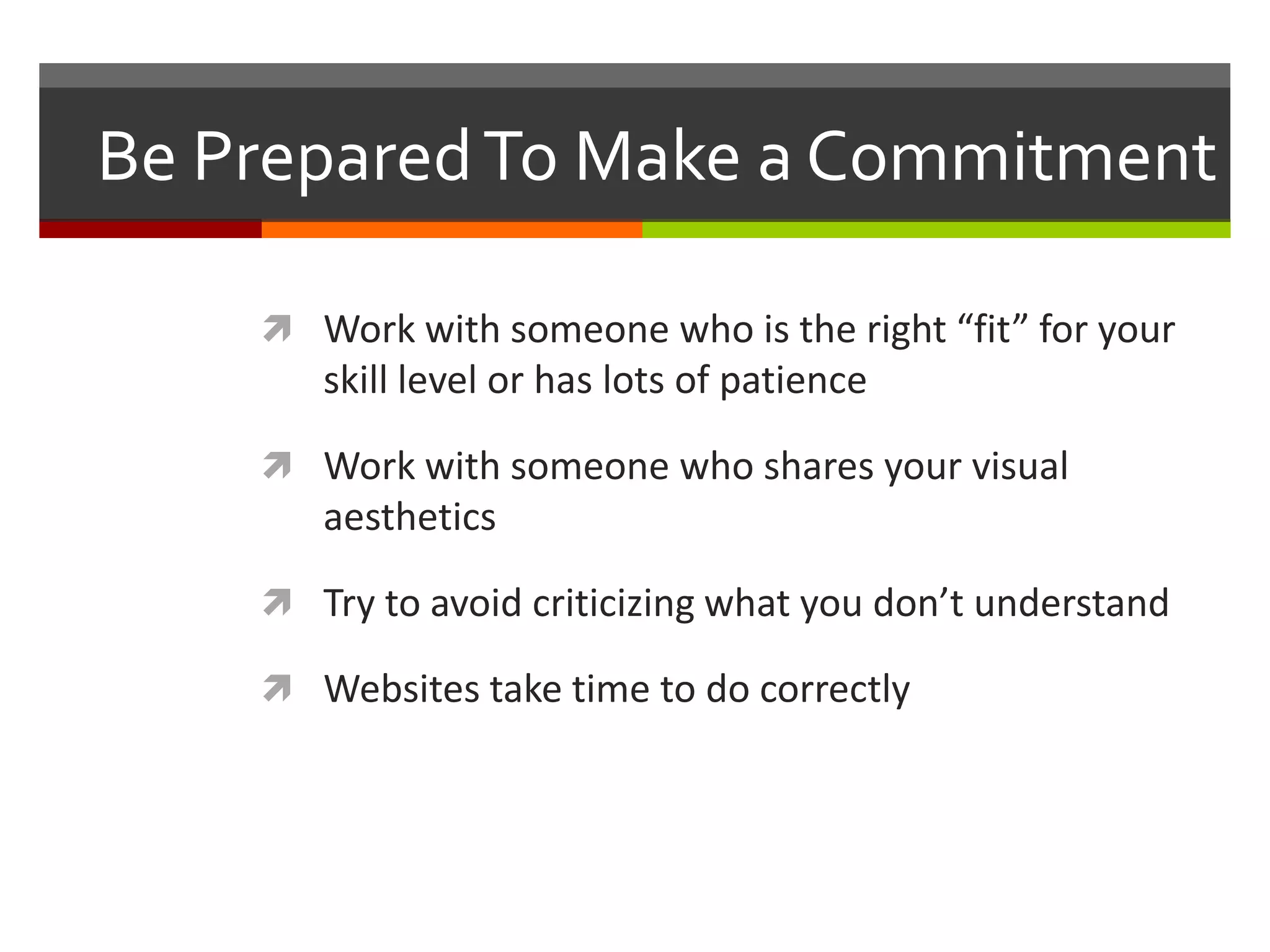 Be Prepared To Make a Commitment

     Work with someone who is the right “fit” for your
       skill level or has lots of patience

     Work with someone who shares your visual
       aesthetics

     Try to avoid criticizing what you don’t understand

     Websites take time to do correctly
 