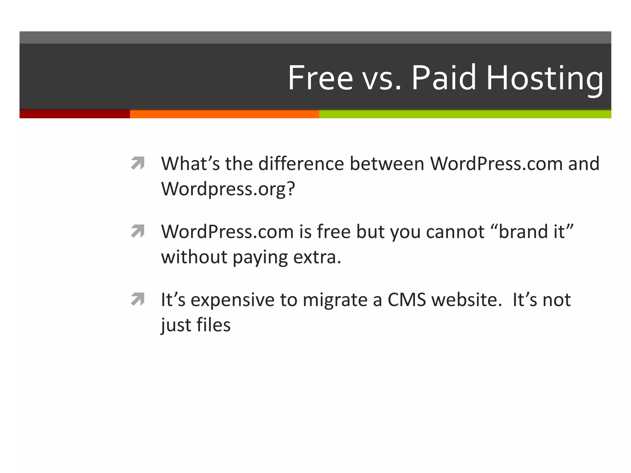Free vs. Paid Hosting

 What’s the difference between WordPress.com and
   Wordpress.org?

 WordPress.com is free but you cannot “brand it”
   without paying extra.

 It’s expensive to migrate a CMS website. It’s not
   just files
 