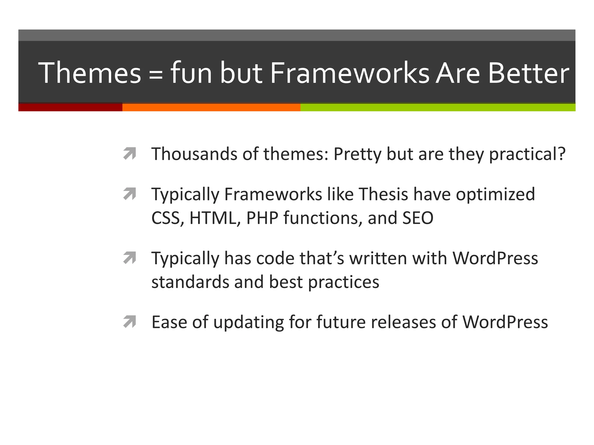 Themes = fun but Frameworks Are Better

       Thousands of themes: Pretty but are they practical?

       Typically Frameworks like Thesis have optimized
         CSS, HTML, PHP functions, and SEO

       Typically has code that’s written with WordPress
         standards and best practices

       Ease of updating for future releases of WordPress
 