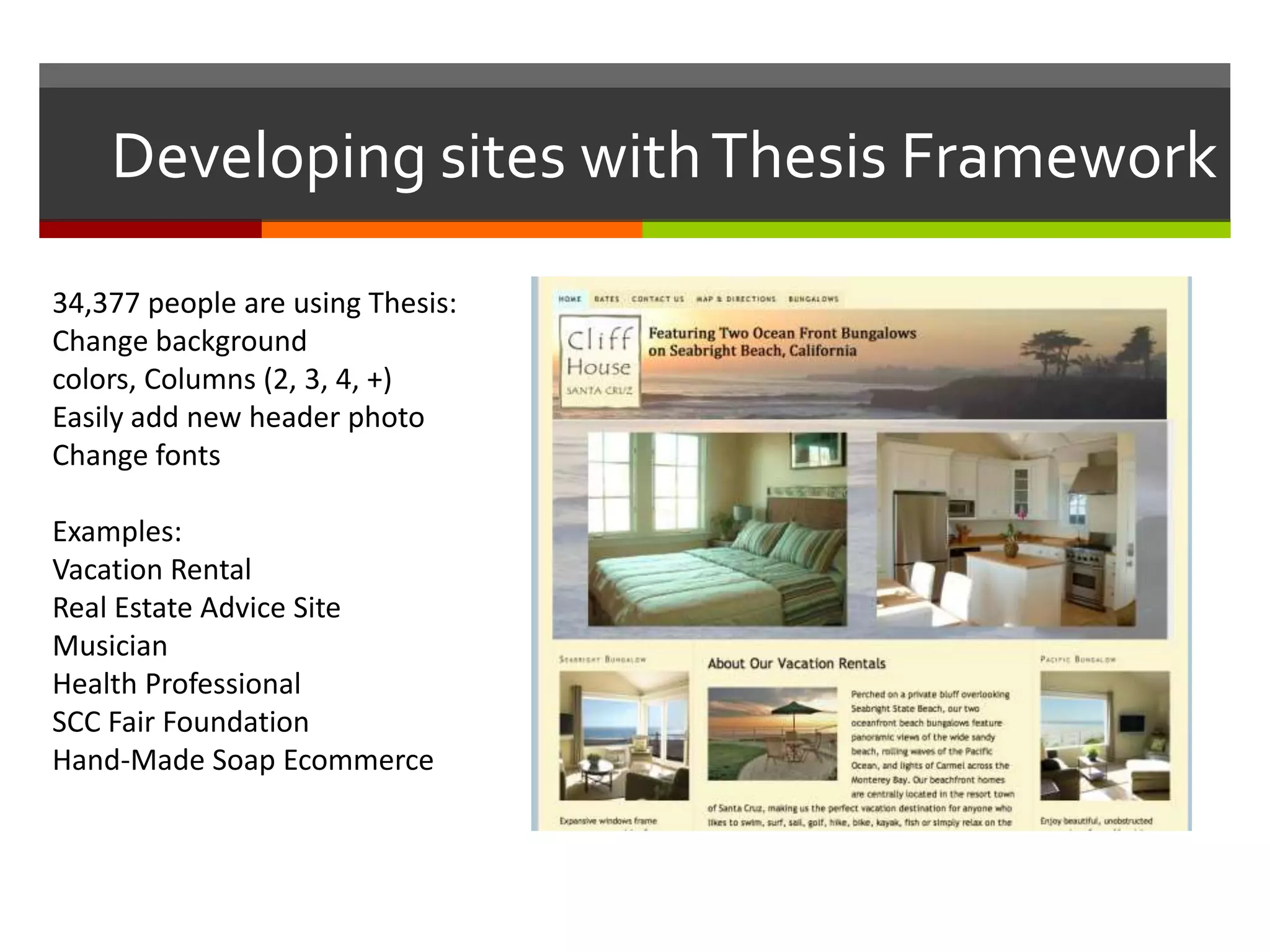 Developing sites with Thesis Framework

34,377 people are using Thesis:
Change background
colors, Columns (2, 3, 4, +)
Easily add new header photo
Change fonts

Examples:
Vacation Rental
Real Estate Advice Site
Musician
Health Professional
SCC Fair Foundation
Hand-Made Soap Ecommerce
 
