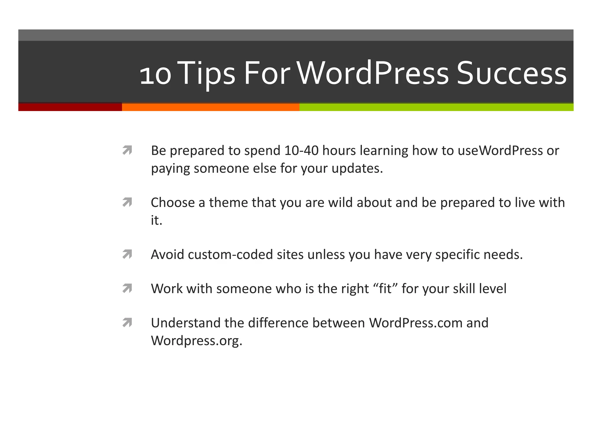 10 Tips For WordPress Success

   Be prepared to spend 10-40 hours learning how to useWordPress or
    paying someone else for your updates.

   Choose a theme that you are wild about and be prepared to live with
    it.

   Avoid custom-coded sites unless you have very specific needs.

   Work with someone who is the right “fit” for your skill level

   Understand the difference between WordPress.com and
    Wordpress.org.
 