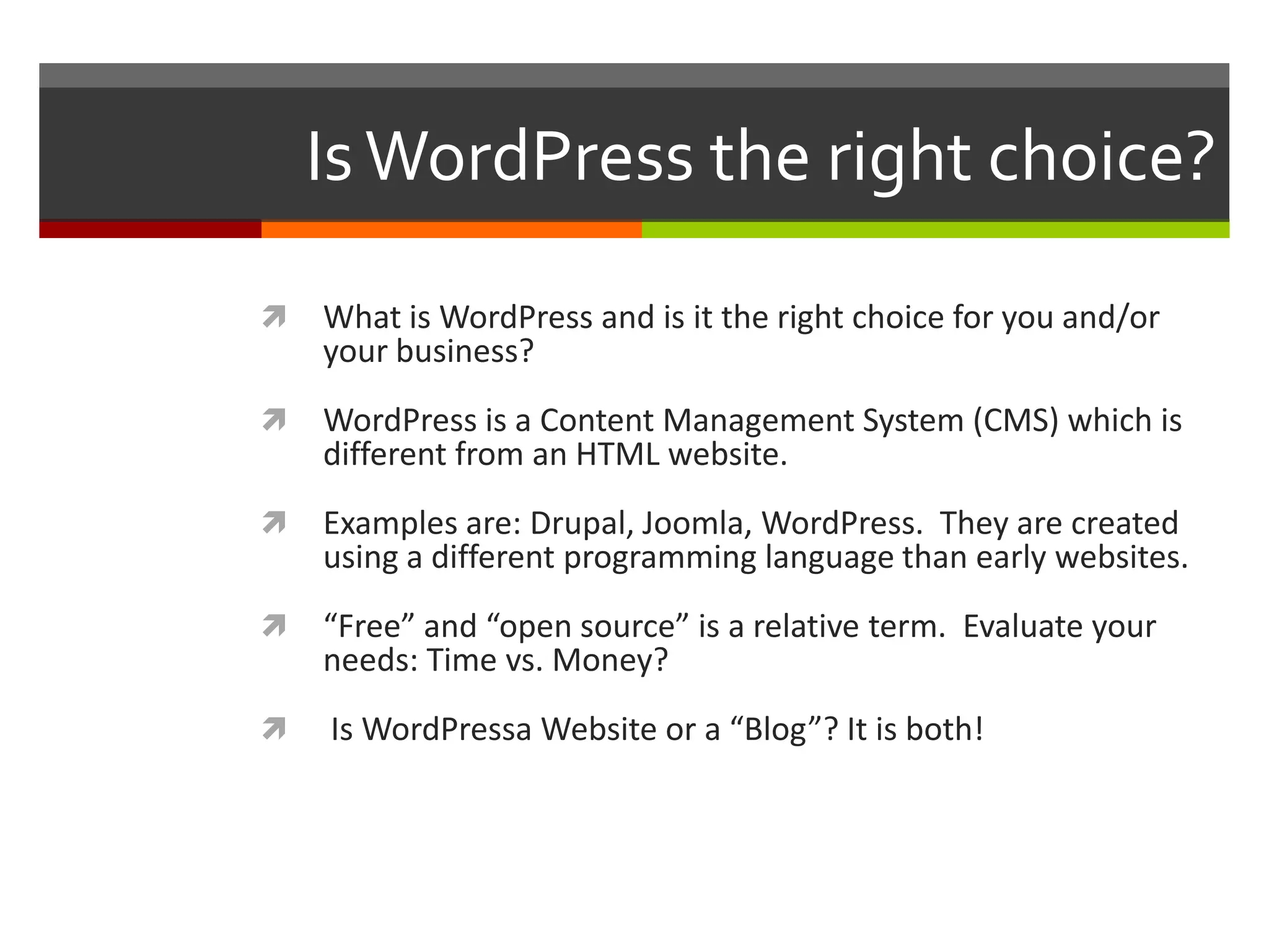 Is WordPress the right choice?

   What is WordPress and is it the right choice for you and/or
    your business?
   WordPress is a Content Management System (CMS) which is
    different from an HTML website.
   Examples are: Drupal, Joomla, WordPress. They are created
    using a different programming language than early websites.
   “Free” and “open source” is a relative term. Evaluate your
    needs: Time vs. Money?
   Is WordPressa Website or a “Blog”? It is both!
 