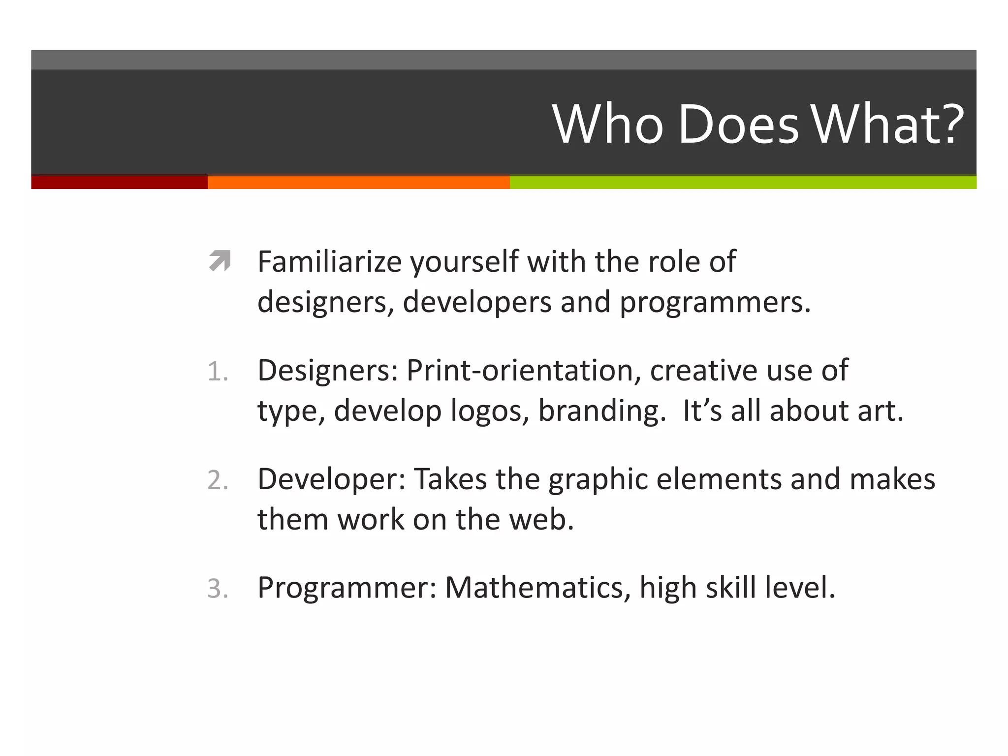 Who Does What?

 Familiarize yourself with the role of
   designers, developers and programmers.

1. Designers: Print-orientation, creative use of
   type, develop logos, branding. It’s all about art.

2. Developer: Takes the graphic elements and makes
   them work on the web.

3. Programmer: Mathematics, high skill level.
 