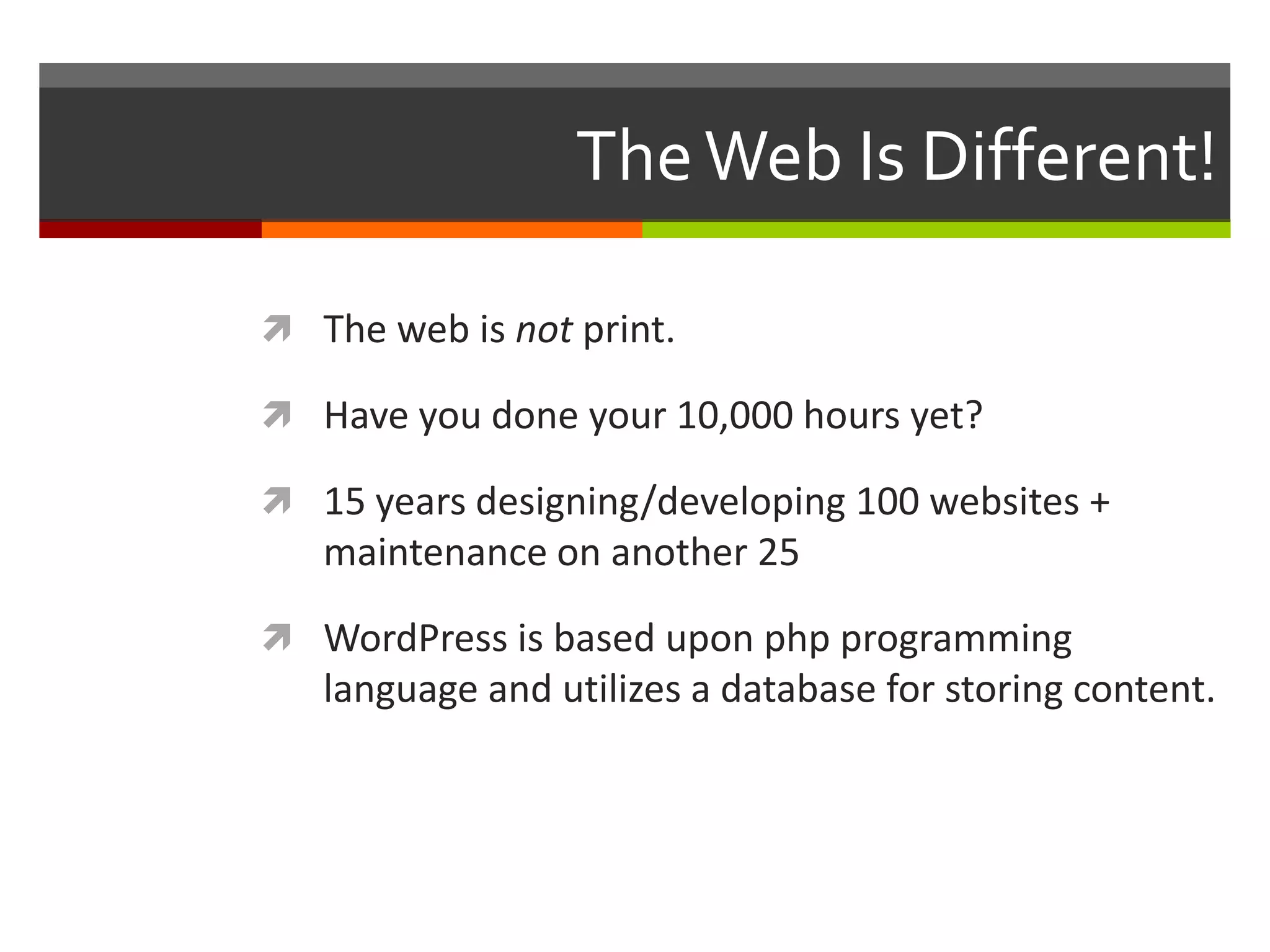 The Web Is Different!

 The web is not print.

 Have you done your 10,000 hours yet?

 15 years designing/developing 100 websites +
   maintenance on another 25

 WordPress is based upon php programming
   language and utilizes a database for storing content.
 