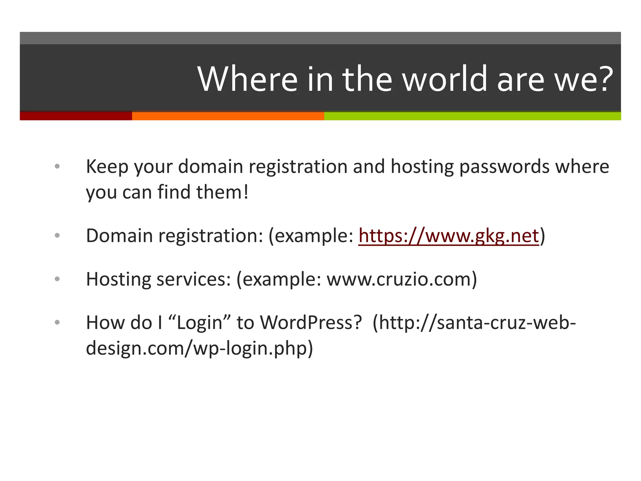 Where in the world are we?

•   Keep your domain registration and hosting passwords where
    you can find them!

•   Domain registration: (example: https://www.gkg.net)

•   Hosting services: (example: www.cruzio.com)

•   How do I “Login” to WordPress? (http://santa-cruz-web-
    design.com/wp-login.php)
 