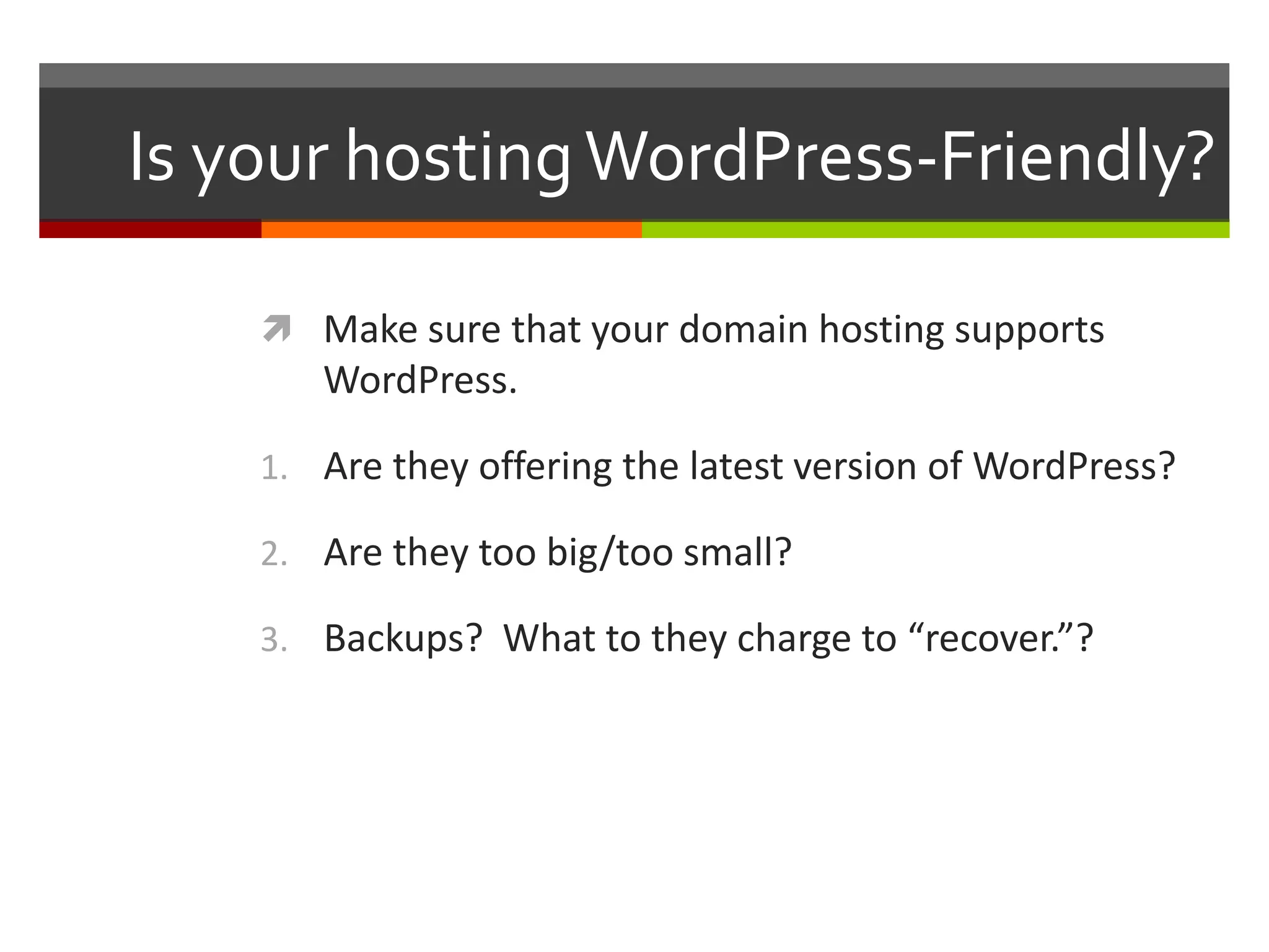 Is your hosting WordPress-Friendly?

     Make sure that your domain hosting supports
       WordPress.

    1. Are they offering the latest version of WordPress?

    2. Are they too big/too small?

    3. Backups? What to they charge to “recover.”?
 