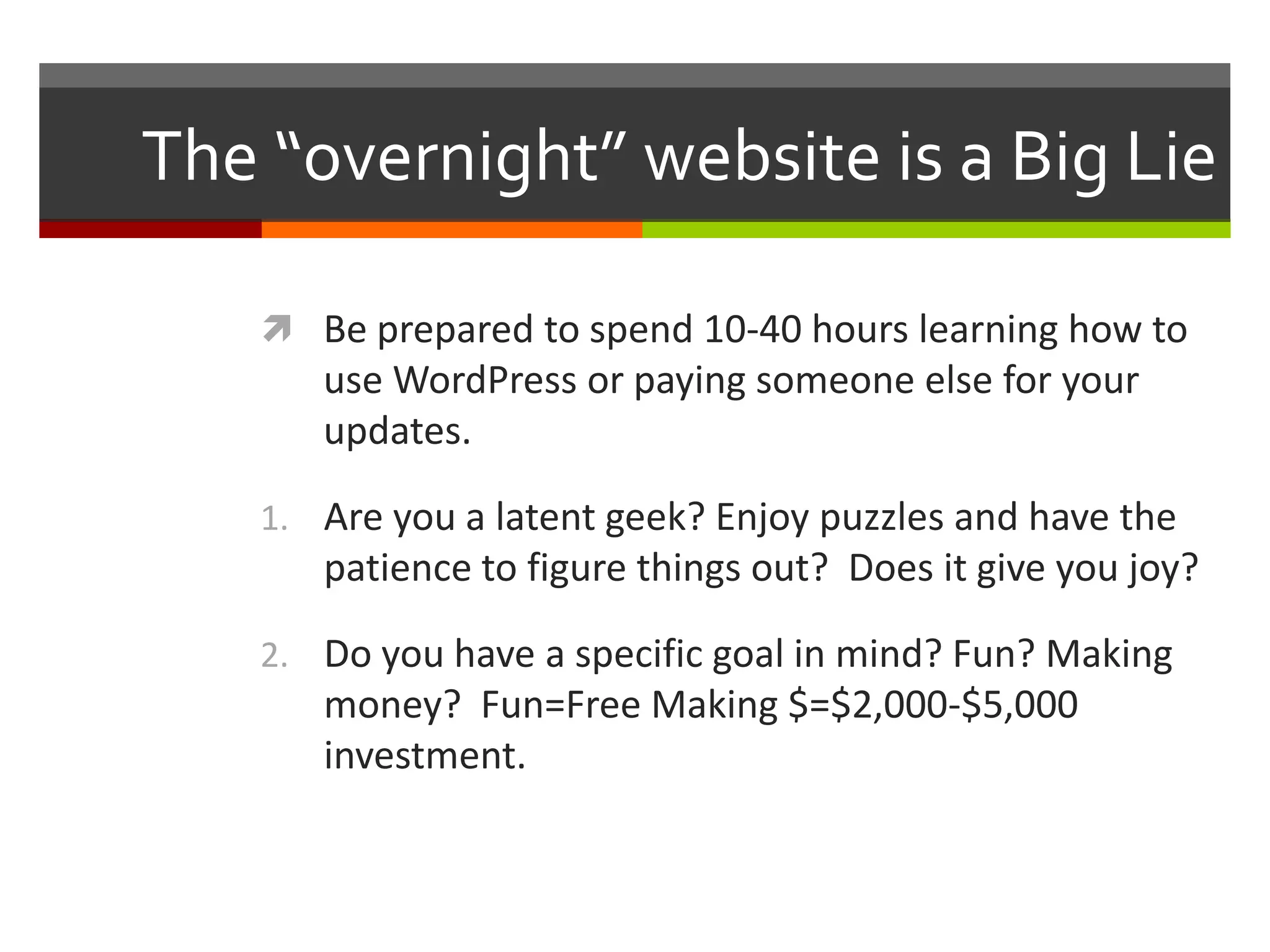 The “overnight” website is a Big Lie

    Be prepared to spend 10-40 hours learning how to
      use WordPress or paying someone else for your
      updates.

   1. Are you a latent geek? Enjoy puzzles and have the
      patience to figure things out? Does it give you joy?

   2. Do you have a specific goal in mind? Fun? Making
      money? Fun=Free Making $=$2,000-$5,000
      investment.
 