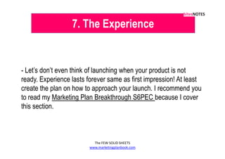 7. The Experience


- Let’s don’t even think of launching when your product is not
ready. Experience lasts forever same as first impression! At least
create the plan on how to approach your launch. I recommend you
to read my Marketing Plan Breakthrough S6PEC because I cover
this section.



                           The FEW SOLID SHEETS
                         www.marketingplanbook.com
 
