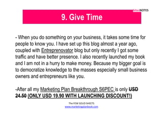 9. Give Time

- When you do something on your business, it takes some time for
people to know you. I have set up this blog almost a year ago,
coupled with Entreprenovator blog but only recently I got some
traffic and have better presence. I also recently launched my book
and I am not in a hurry to make money. Because my bigger goal is
to democratize knowledge to the masses especially small business
owners and entrepreneurs like you.

-After all my Marketing Plan Breakthrough S6PEC is only USD
24.50 (ONLY USD 19.90 WITH LAUNCHING DISCOUNT!)
                          The FEW SOLID SHEETS
                        www.marketingplanbook.com
 