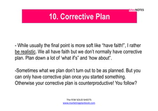 10. Corrective Plan


- While usually the final point is more soft like “have faith!”, I rather
be realistic. We all have faith but we don’t normally have corrective
plan. Plan down a lot of ‘what if’s” and ‘how about”.

-Sometimes what we plan don’t turn out to be as planned. But you
can only have corrective plan once you started something.
Otherwise your corrective plan is counterproductive! You follow?


                             The FEW SOLID SHEETS
                           www.marketingplanbook.com
 