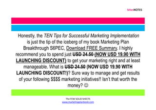 Honestly, the TEN Tips for Successful Marketing Implementation
       is just the tip of the iceberg of my book Marketing Plan
     Breakthrough S6PEC, Download FREE Summary. I highly
recommend you to spend just USD 24.50 (NOW USD 19.90 WITH
LAUNCHING DISCOUNT) to get your marketing right and at least
     manageable. What is USD 24.50 (NOW USD 19.90 WITH
LAUNCHING DISCOUNT!)? Sure way to manage and get results
  of your following $$$$ marketing initiatives!! Isn’t that worth the
                                money? ☺

                           The FEW SOLID SHEETS
                         www.marketingplanbook.com
 