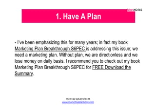 1. Have A Plan


- I’ve been emphasizing this for many years; in fact my book
Marketing Plan Breakthrough S6PEC is addressing this issue; we
need a marketing plan. Without plan, we are directionless and we
lose money on daily basis. I recommend you to check out my book
Marketing Plan Breakthrough S6PEC for FREE Download the
Summary.



                          The FEW SOLID SHEETS
                        www.marketingplanbook.com
 