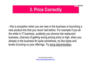 3. Price Correctly


- this is exception when you are new in the business or launching a
new product line that you never had before. For example if you all
the while in IT business, suddenly you diverse into restaurant
business, chances of getting wrong pricing entry is high. when you
already in the business for quite sometimes, try few types and
levels of pricing vs your offerings. Try price discrimination.



                           The FEW SOLID SHEETS
                         www.marketingplanbook.com
 