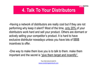 4. Talk To Your Distributors

-Having a network of distributors are really cool but if they are not
performing why keep it silent? Most of the time, only 20% of your
distributors work hard and sell your product. Others are dormant or
actively selling your competitor’s product. It is hard to have
exclusive distributor nowadays unless you have lots of $$$$
incentives to offer.

-One way to make them love you is to talk to them. make them
important and the secret is “give them target and incentify”.
                            The FEW SOLID SHEETS
                          www.marketingplanbook.com
 