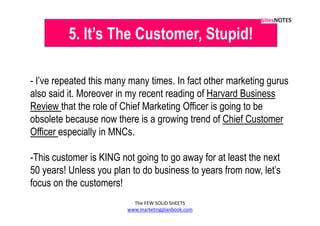 5. It’s The Customer, Stupid!

- I’ve repeated this many many times. In fact other marketing gurus
also said it. Moreover in my recent reading of Harvard Business
Review that the role of Chief Marketing Officer is going to be
obsolete because now there is a growing trend of Chief Customer
Officer especially in MNCs.

-This customer is KING not going to go away for at least the next
50 years! Unless you plan to do business to years from now, let’s
focus on the customers!
                           The FEW SOLID SHEETS
                         www.marketingplanbook.com
 