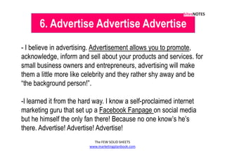 6. Advertise Advertise Advertise
- I believe in advertising. Advertisement allows you to promote,
acknowledge, inform and sell about your products and services. for
small business owners and entrepreneurs, advertising will make
them a little more like celebrity and they rather shy away and be
“the background person!”.

-I learned it from the hard way. I know a self-proclaimed internet
marketing guru that set up a Facebook Fanpage on social media
but he himself the only fan there! Because no one know’s he’s
there. Advertise! Advertise! Advertise!
                           The FEW SOLID SHEETS
                         www.marketingplanbook.com
 