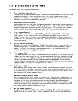 Ten Tips on Building a Strong Profile
What can I do to make my Profile stronger?
1. Don't cut and paste your résumé.
LinkedIn hooks you into a network, not just a human resources department. You wouldn't hand
out your résumé before introducing yourself, so don't do it here. Instead, describe your
experience and abilities as you would to someone you just met. Also, write for the screen, in
short blocks of copy with visual or textual signposts.
2. Borrow from the best marketers.
Light up your Profile with your voice. Use specific adjectives, colorful verbs, active construction
("managed project team," not "responsible for project team management"). Act naturally: don't
write in the third person unless that formality suits your brand. Picture yourself at a conference
or client meeting. How do you introduce yourself? That's your authentic voice, so use it.
3. Write a personal tagline.
That line of text under your name is the first thing people see in your Profile. It follows your
name in search hit lists. It's your brand. (Note: your email address is not a brand!) Your
company's brand might be so strong that it and your title are sufficient. However, you might
need to refine your professional personality into a more eye-catching phrase that describes who
you are at a glance.
4. Put your elevator pitch to work.
Go back to your conference introduction. That 30-second description, the essence of who you
are and what you do, is a personal elevator pitch. Use it in the Summary section to engage
readers. You've got 5-10 seconds to capture their attention. The more meaningful your
summary is, the more time you'll get from readers.
5. Point out your skills.
Think of the Specialties field as your personal search engine optimizer. It is an avenue to refine
the ways people find and remember you. This searchable section is where that list of industry
buzzwords from your résumé belongs. This is also the place to display particular abilities and
interests, the personal values you bring to your professional performance, or even a note of
humor or passion. Also, use a LinkedIn Application (found under "More" on your home page) to
highlight some of your work or add more depth to your Profile.
6. Explain your experience.
Help the reader grasp the key points. Briefly say what the company does and what you did or
do for them. Picture yourself at that conference again. After you've introduced yourself, how do
you describe what you do, what your company does? Use those clear, succinct phrases here
and break them into visually digestible chunks.
7. Distinguish yourself from the crowd.
Use the "Additional Information" section to round out your Profile with a few key interests. Add
websites that showcase your abilities or passions. Then edit the default "My Website" label to
encourage click-throughs (you get Google page rankings for those, raising your visibility).
Maybe you belong to a trade association or an interest group; help other members find you by
naming those groups. If you're an award winner recognized by peers, customers or employers,
add prestige without bragging by listing them here.
8. Ask and answer questions.
Thoughtful questions and useful answers build your credibility. The best ones give people a
reason to look at your Profile. Make a point of answering questions in your field to establish
 