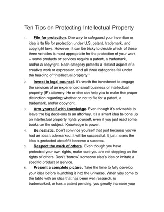 Ten Tips on Protecting Intellectual Property
1.       File for protection. One way to safeguard your invention or
     idea is to file for protection under U.S. patent, trademark, and
     copyright laws. However, it can be tricky to decide which of these
     three vehicles is most appropriate for the protection of your work
     -- some products or services require a patent, a trademark,
     and/or a copyright. Each category protects a distinct aspect of a
     creative work or expression, and all three categories fall under
     the heading of “intellectual property.”
2.      Invest in legal counsel. It’s worth the investment to engage
     the services of an experienced small business or intellectual
     property (IP) attorney. He or she can help you to make the proper
     distinction regarding whether or not to file for a patent, a
     trademark, and/or copyright.
3.      Arm yourself with knowledge. Even though it’s advisable to
     leave the big decisions to an attorney, it’s a smart idea to bone up
     on intellectual property rights yourself, even if you just read some
     books on the subject. Knowledge is power.
4.      Be realistic. Don’t convince yourself that just because you’ve
     had an idea trademarked, it will be successful. It just means the
     idea is protected should it become a success.
5.      Respect the work of others. Even though you have
     protected your own rights, make sure you are not stepping on the
     rights of others. Don’t “borrow” someone else’s idea or imitate a
     specific product or service.
6.      Present a complete picture. Take the time to fully develop
     your idea before launching it into the universe. When you come to
     the table with an idea that has been well research, is
     trademarked, or has a patent pending, you greatly increase your
 
