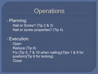 Planning:
• Nail or Screw? (Tip 2 & 3)
• Nail or screw properties? (Tip 4)
Execution:
• Open
• Reduce (Tip 6)
• Fix (Tip 5, 7 & 10 when nailing)(Tips 1 & 8 for
position)(Tip 9 for locking)
• Close
 