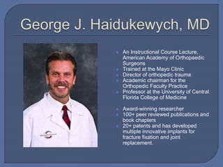  An Instructional Course Lecture,
American Academy of Orthopaedic
Surgeons
 Trained at the Mayo Clinic
 Director of orthopedic trauma
 Academic chairman for the
Orthopedic Faculty Practice
 Professor at the University of Central
Florida College of Medicine
 Award-winning researcher
 100+ peer reviewed publications and
book chapters
 20+ patents and has developed
multiple innovative implants for
fracture fixation and joint
replacement.
 