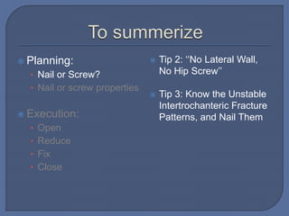  Planning:
• Nail or Screw?
• Nail or screw properties
 Execution:
• Open
• Reduce
• Fix
• Close
 Tip 2: ‘‘No Lateral Wall,
No Hip Screw’’
 Tip 3: Know the Unstable
Intertrochanteric Fracture
Patterns, and Nail Them
 