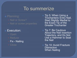  Planning:
• Nail or Screw?
• Nail or screw properties
 Execution:
• Open
• Reduce
• Fix - Nailing
• Close
 Tip 5: When Using a
Trochanteric Entry Nail,
Start Slightly Medial to
the Exact Tip of the
Greater Trochanter
 Tip 7: Be Cautious
About the Nail Insertion
Trajectory, and Do Not
Use a Hammer to Seat
the Nail
 Tip 10: Avoid Fracture
Distraction
When Nailing
 