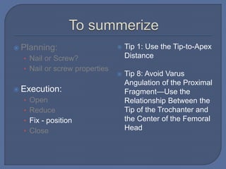  Planning:
• Nail or Screw?
• Nail or screw properties
 Execution:
• Open
• Reduce
• Fix - position
• Close
 Tip 1: Use the Tip-to-Apex
Distance
 Tip 8: Avoid Varus
Angulation of the Proximal
Fragment—Use the
Relationship Between the
Tip of the Trochanter and
the Center of the Femoral
Head
 