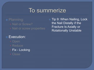  Planning:
• Nail or Screw?
• Nail or screw properties
 Execution:
• Open
• Reduce
• Fix - Locking
• Close
 Tip 9: When Nailing, Lock
the Nail Distally if the
Fracture Is Axially or
Rotationally Unstable
 